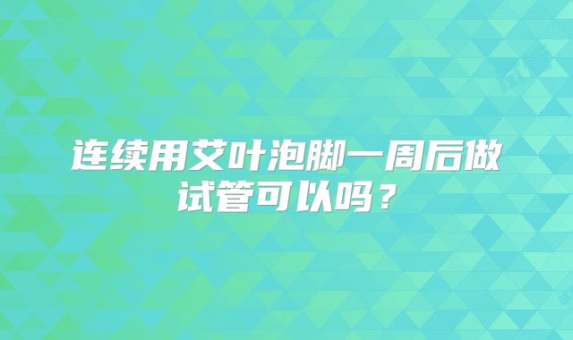 连续用艾叶泡脚一周后做试管可以吗?