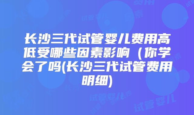 长沙三代试管婴儿费用高低受哪些因素影响（你学会了吗(长沙三代试管费用明细)