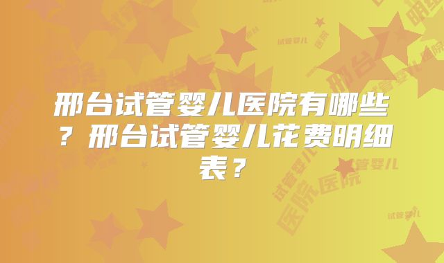 邢台试管婴儿医院有哪些？邢台试管婴儿花费明细表？