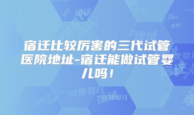宿迁比较厉害的三代试管医院地址-宿迁能做试管婴儿吗！