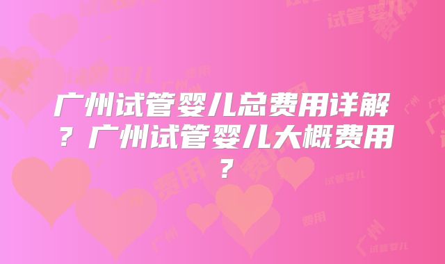 广州试管婴儿总费用详解？广州试管婴儿大概费用？