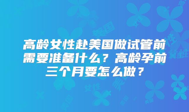 高龄女性赴美国做试管前需要准备什么？高龄孕前三个月要怎么做？