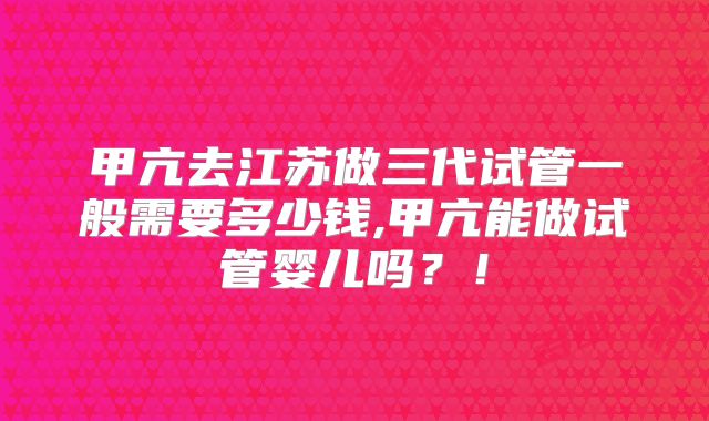 甲亢去江苏做三代试管一般需要多少钱,甲亢能做试管婴儿吗？！