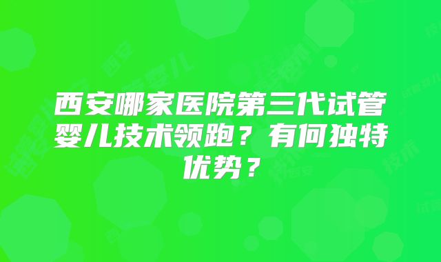 西安哪家医院第三代试管婴儿技术领跑？有何独特优势？