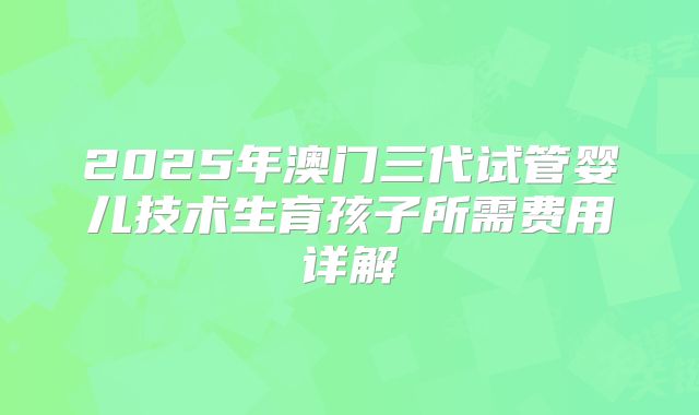 2025年澳门三代试管婴儿技术生育孩子所需费用详解