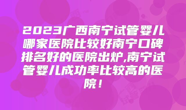 2023广西南宁试管婴儿哪家医院比较好南宁口碑排名好的医院出炉,南宁试管婴儿成功率比较高的医院！