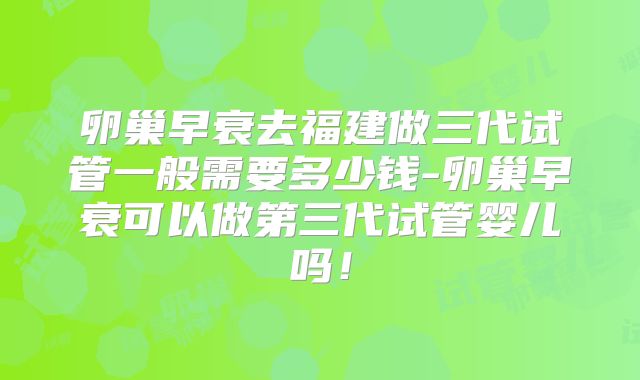 卵巢早衰去福建做三代试管一般需要多少钱-卵巢早衰可以做第三代试管婴儿吗!