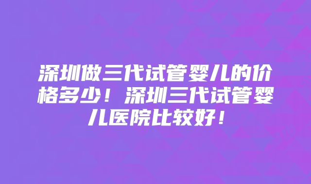 深圳做三代试管婴儿的价格多少!深圳三代试管婴儿医院比较好!