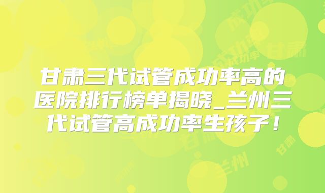 甘肃三代试管成功率高的医院排行榜单揭晓_兰州三代试管高成功率生孩子！