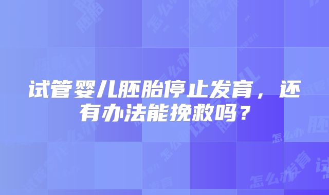 试管婴儿胚胎停止发育,还有办法能挽救吗?