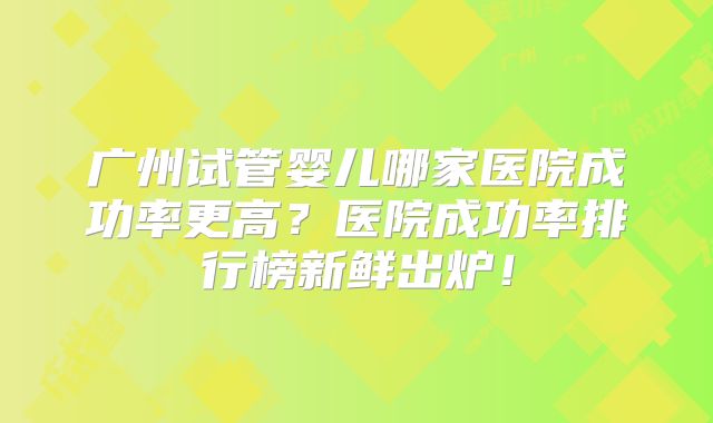 广州试管婴儿哪家医院成功率更高？医院成功率排行榜新鲜出炉！