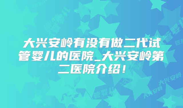 大兴安岭有没有做二代试管婴儿的医院_大兴安岭第二医院介绍！
