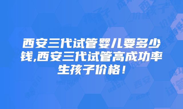 西安三代试管婴儿要多少钱,西安三代试管高成功率生孩子价格！