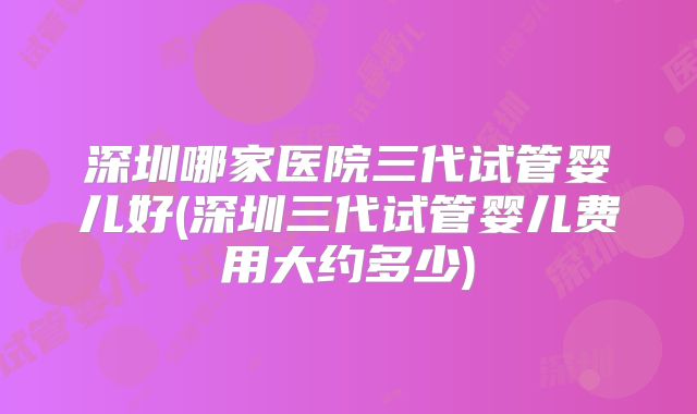 深圳哪家医院三代试管婴儿好(深圳三代试管婴儿费用大约多少)
