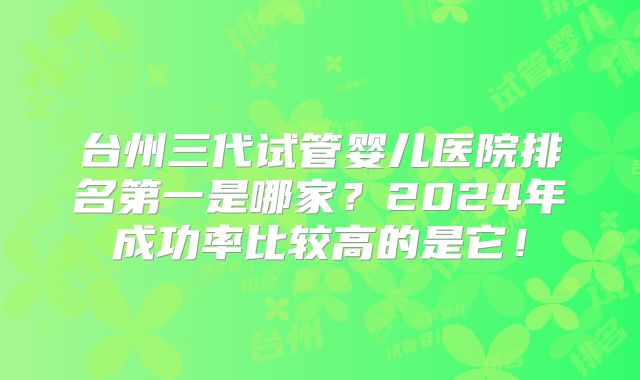 台州三代试管婴儿医院排名第一是哪家？2024年成功率比较高的是它！