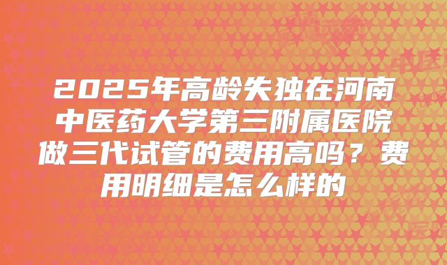 2025年高龄失独在河南中医药大学第三附属医院做三代试管的费用高吗?费用明细是怎么样的