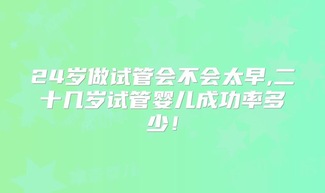24岁做试管会不会太早,二十几岁试管婴儿成功率多少！