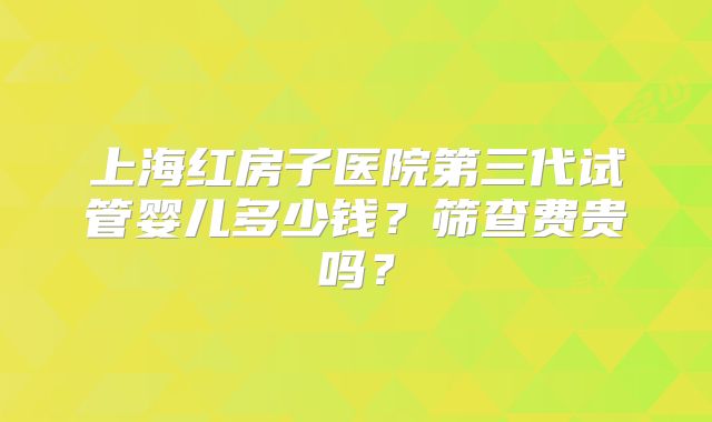 上海红房子医院第三代试管婴儿多少钱?筛查费贵吗?