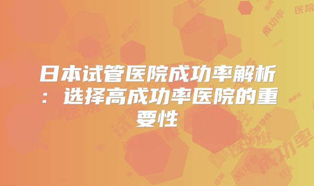 日本试管医院成功率解析：选择高成功率医院的重要性