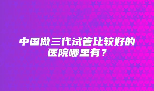 中国做三代试管比较好的医院哪里有?