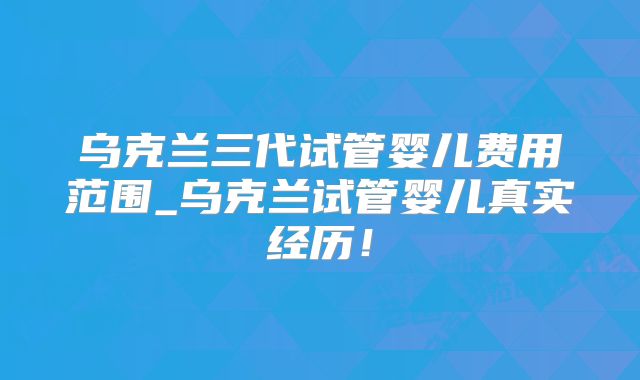 乌克兰三代试管婴儿费用范围_乌克兰试管婴儿真实经历！
