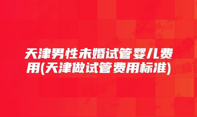 天津男性未婚试管婴儿费用(天津做试管费用标准)
