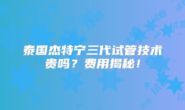 泰国杰特宁三代试管技术贵吗？费用揭秘！