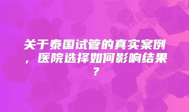 关于泰国试管的真实案例，医院选择如何影响结果？