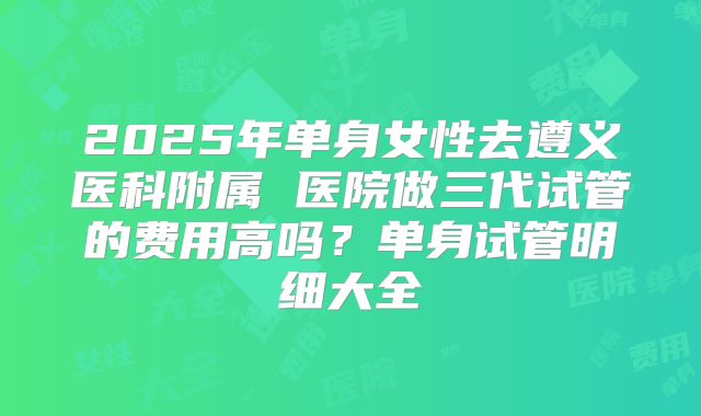 2025年单身女性去遵义医科附属 医院做三代试管的费用高吗？单身试管明细大全