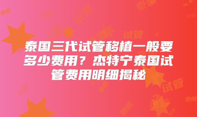 泰国三代试管移植一般要多少费用?杰特宁泰国试管费用明细揭秘