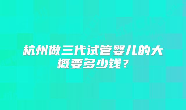 杭州做三代试管婴儿的大概要多少钱？