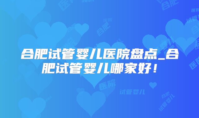 合肥试管婴儿医院盘点_合肥试管婴儿哪家好！