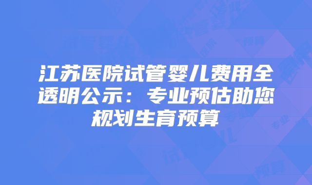 江苏医院试管婴儿费用全透明公示:专业预估助您规划生育预算