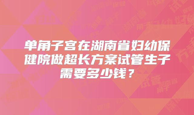 单角子宫在湖南省妇幼保健院做超长方案试管生子需要多少钱？