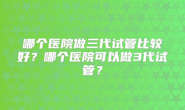 哪个医院做三代试管比较好?哪个医院可以做3代试管?