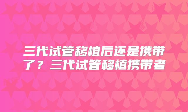 三代试管移植后还是携带了？三代试管移植携带者