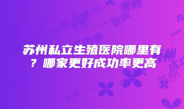 苏州私立生殖医院哪里有?哪家更好成功率更高