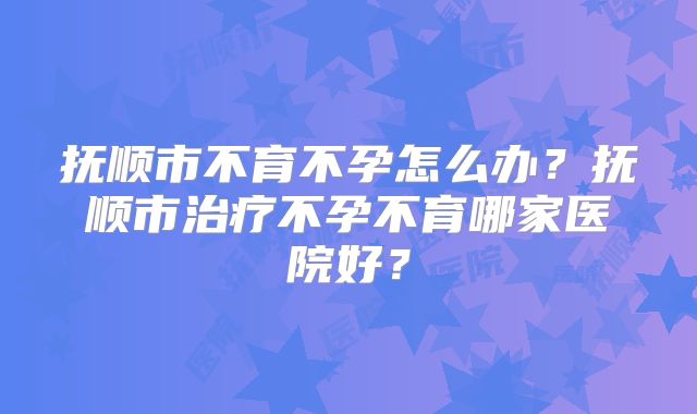 抚顺市不育不孕怎么办？抚顺市治疗不孕不育哪家医院好？