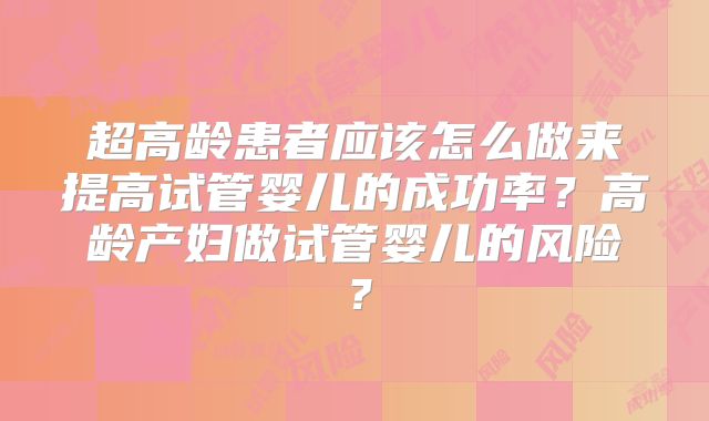 超高龄患者应该怎么做来提高试管婴儿的成功率？高龄产妇做试管婴儿的风险？