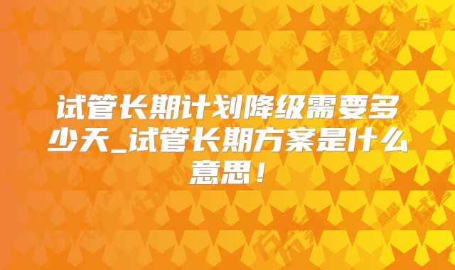 试管长期计划降级需要多少天_试管长期方案是什么意思！