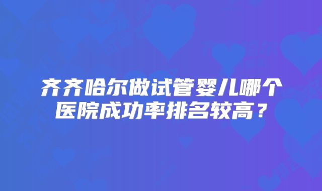 齐齐哈尔做试管婴儿哪个医院成功率排名较高?