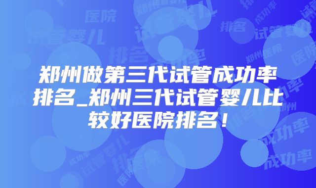 郑州做第三代试管成功率排名_郑州三代试管婴儿比较好医院排名！