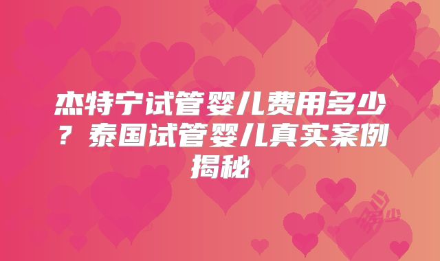 杰特宁试管婴儿费用多少？泰国试管婴儿真实案例揭秘