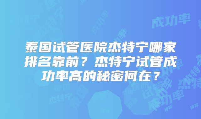泰国试管医院杰特宁哪家排名靠前？杰特宁试管成功率高的秘密何在？