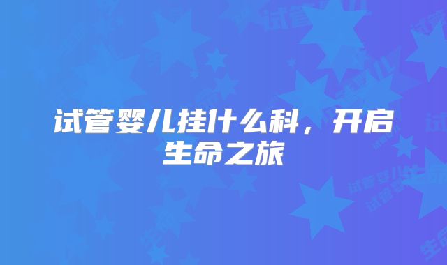 试管婴儿挂什么科，开启生命之旅