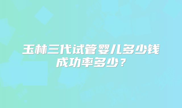 玉林三代试管婴儿多少钱成功率多少？