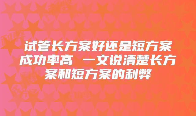 试管长方案好还是短方案成功率高 一文说清楚长方案和短方案的利弊