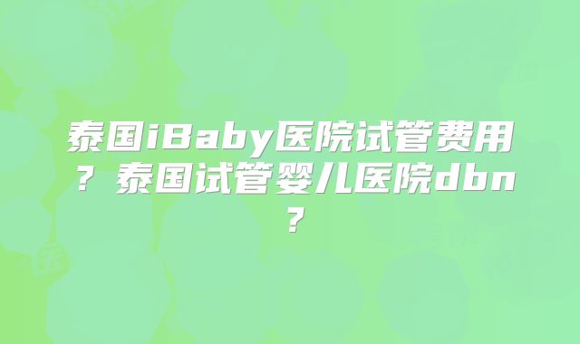 泰国iBaby医院试管费用？泰国试管婴儿医院dbn？