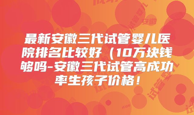 最新安徽三代试管婴儿医院排名比较好(10万块钱够吗-安徽三代试管高成功率生孩子价格!