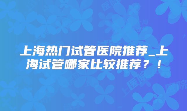 上海热门试管医院推荐_上海试管哪家比较推荐？！